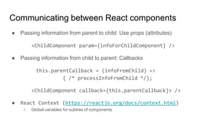 ● Passing information from parent to child: Use props (attributes)
<ChildComponent param={infoForChildComponent} />
● Passing information from child to parent: Callbacks
this.parentCallback = (infoFromChild) =>
{ /* processInfoFromChild */};
<ChildComponent callback={this.parentCallback}> />
● React Context (https://reactjs.org/docs/context.html)
○ Global variables for subtree of components
Communicating between React components
 