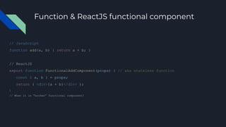 Function & ReactJS functional component
// JavaScript
function add(a, b) { return a + b; }
// ReactJS
export function FunctionalAddComponent(props) { // aka stateless function
const { a, b } = props;
return ( <div>{a + b}</div> );
}
// When it is “broken” functional component?
 