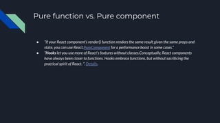 Pure function vs. Pure component
● “If your React component’s render() function renders the same result given the same props and
state, you can use React.PureComponent for a performance boost in some cases.”
● “Hooks let you use more of React’s features without classes.Conceptually, React components
have always been closer to functions. Hooks embrace functions, but without sacriﬁcing the
practical spirit of React. ”. Details.
 