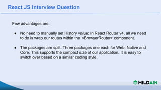 React JS Interview Question
Few advantages are:
● No need to manually set History value: In React Router v4, all we need
to do is wrap our routes within the <BrowserRouter> component.
● The packages are split: Three packages one each for Web, Native and
Core. This supports the compact size of our application. It is easy to
switch over based on a similar coding style.
 