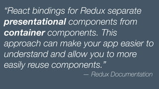 “React bindings for Redux separate
presentational components from
container components. This
approach can make your app easier to
understand and allow you to more
easily reuse components.”
— Redux Documentation
 