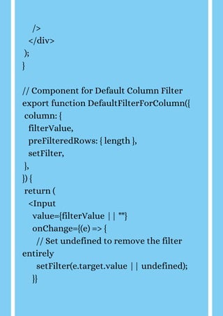 />
</div>
);
}
// Component for Default Column Filter
export function DefaultFilterForColumn({
column: {
filterValue,
preFilteredRows: { length },
setFilter,
},
}) {
return (
<Input
value={filterValue || ""}
onChange={(e) => {
// Set undefined to remove the filter
entirely
setFilter(e.target.value || undefined);
}}
 