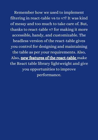 Remember how we used to implement
filtering in react-table v6 to v7? It was kind
of messy and too much to take care of. But,
thanks to react-table v7 for making it more
accessible, handy, and customizable. The
headless version of the react-table gives
you control for designing and maintaining
the table as per your requirements. Also,
Also, new features of the react-table make
the React table library lightweight and give
you opportunities to improve
performance.
 