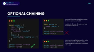 Babel Coder
Babel Coder
https://www.babelcoder.com
OPTIONAL CHAINING
socials มีค่าเป็น undefined จึงไม่สามารถเรียก
facebook ต่อจาก undefined ได้
กรณีเดียวกัน เมื่อ login เป็น undefined จึงไม่
สามารถเรียกแบบฟังก์ชันได้
Optional chaining ที่ใช้สัญลักษณ์เป็น ?. จะช่วย
พิจารณาว่าค่าก่อนหน้า ?. นั้นเป็น null หรือ
undefined หรือไม่ หากไม่ใช่จึงจะทำการเรียกใช้ค่า
หลัง ?. ต่อไป
 