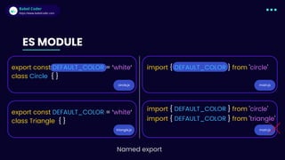 Babel Coder
Babel Coder
https://www.babelcoder.com
circle.js
triangle.js
main.js
main.js
ES MODULE
export const DEFAULT_COLOR = ‘white‘
class Circle { }
export const DEFAULT_COLOR = ‘white‘
class Triangle { }
import { DEFAULT_COLOR } from 'circle'
import { DEFAULT_COLOR } from 'circle'
import { DEFAULT_COLOR } from 'triangle'
Named export
 