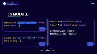 Babel Coder
Babel Coder
https://www.babelcoder.com
circle.js
triangle.js main.js
ES MODULE
export const DEFAULT_COLOR = ‘white‘
class Circle { }
export const DEFAULT_COLOR = ‘white‘
class Triangle { }
import * as circle from 'circle'
import * as triangle from 'triangle'
circle.DEFAULT_COLOR
triangle.DEFAULT_COLOR
Named export
 
