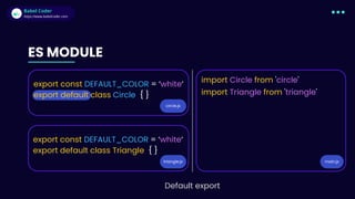 Babel Coder
Babel Coder
https://www.babelcoder.com
ES MODULE
circle.js
triangle.js
export const DEFAULT_COLOR = ‘white‘
export default class Circle { }
export const DEFAULT_COLOR = ‘white‘
export default class Triangle { }
main.js
import Circle from 'circle'
import Triangle from 'triangle'
Default export
 