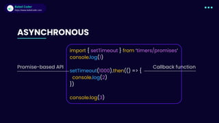 Babel Coder
Babel Coder
https://www.babelcoder.com
ASYNCHRONOUS
import { setTimeout } from ‘timers/promises’
console.log(1)
setTimeout(10﻿
00).then(() => {
console.log(2)
})
console.log(3)
Promise-based API Callback function
 