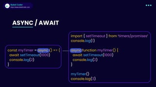 Babel Coder
Babel Coder
https://www.babelcoder.com
ASYNC / AWAIT
import { setTimeout } from ‘timers/promises’
console.log(1)
async function myTimer() {
await setTimeout(10﻿
00)
console.log(2)
}
myTimer()
console.log(3)
const myTimer = async () => {
await setTimeout(10﻿
00)
console.log(2)
}
 