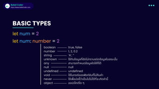 Babel Coder
Babel Coder
https://www.babelcoder.com
BASIC TYPES
let num = 2
let num: number = 2
boolean
number
string
unknown
any
null
undefined
void
never
object
true, false
1, 2, 0.2
‘A’, ‘’
ใช้กับข้อมูลที่ยังไม่ทราบชนิดข้อมูลในขณะนั้น
สามารถกำหนดข้อมูลใดให้ก็ได้
null
undefined
ใช้ในกรณีของฟังก์ชันที่ไม่คืนค่า
ใช้เพื่อบ่งชี้ว่าเป็นไปไม่ได้ที่จะเกิดค่านี้
ออปเจ็กต์ใด ๆ
 