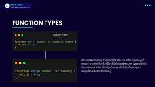 Babel Coder
Babel Coder
https://www.babelcoder.com
FUNCTION TYPES
return type
สถานการณ์ส่วนใหญ่ TypeScript สามารถ infer ชนิดข้อมูลที่
return จากฟังก์ชันได้จึงไม่จำเป็นต้องระบุ return type อย่างไร
ก็ตามหากการ infer นั้นไม่ถูกต้อง เรายังจำเป็นต้องระบุชนิด
ข้อมูลที่คืนกลับจากฟังก์ชันอยู่
 