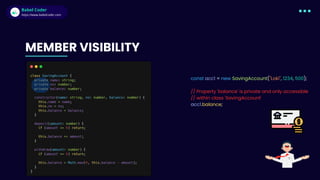 Babel Coder
Babel Coder
https://www.babelcoder.com
const acc1 = new SavingAccount("Loki", 1234, 500);
// Property 'balance' is private and only accessible
// within class 'SavingAccount'
acc1.balance;
MEMBER VISIBILITY
 