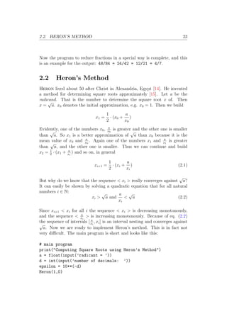 2.2. HERON’S METHOD 23
Now the program to reduce fractions in a special way is complete, and this
is an example for the output: 48/84 = 24/42 = 12/21 = 4/7.
2.2 Heron’s Method
Heron lived about 50 after Christ in Alexandria, Egypt [14]. He invented
a method for determining square roots approximately [15]. Let a be the
radicand. That is the number to determine the square root x of. Then
x =
√
a. x0 denotes the initial approximation, e.g. x0 = 1. Then we build
x1 =
1
2
· (x0 +
a
x0
)
Evidently, one of the numbers x0, a
x0
is greater and the other one is smaller
than
√
a. So x1 is a better approximation of
√
a than x0 because it is the
mean value of x0 and a
x0
. Again one of the numbers x1 and a
x1
is greater
than
√
a, and the other one is smaller. Thus we can continue and build
x2 = 1
2
· (x1 + a
x1
) and so on, in general
xi+1 =
1
2
· (xi +
a
xi
) (2.1)
But why do we know that the sequence < xi > really converges against
√
a?
It can easily be shown by solving a quadratic equation that for all natural
numbers i ∈ N:
xi >
√
a and
a
xi
<
√
a (2.2)
Since xi+1 < xi for all i the sequence < xi > is decreasing monotonously,
and the sequence < a
xi
> is increasing monotonously. Because of eq. (2.2)
the sequence of intervals [ a
xi
, xi] is an interval nesting and converges against
√
a. Now we are ready to implement Heron’s method. This is in fact not
very difficult. The main program is short and looks like this:
# main program
print("Computing Square Roots using Heron’s Method")
a = float(input(’radicant = ’))
d = int(input(’number of decimals: ’))
epsilon = 10**(-d)
Heron(1,0)
 