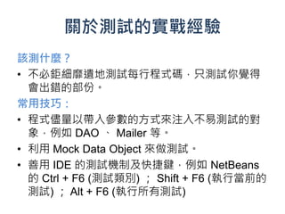 關於測試的實戰經驗
該測什麼？
• 不必鉅細靡遺地測試每行程式碼，只測試你覺得
  會出錯的部份。
常用技巧：
• 程式儘量以帶入參數的方式來注入不易測試的對
  象，例如 DAO 、 Mailer 等。
• 利用 Mock Data Object 來做測試。
• 善用 IDE 的測試機制及快捷鍵，例如 NetBeans
  的 Ctrl + F6 (測試類別) ； Shift + F6 (執行當前的
  測試) ； Alt + F6 (執行所有測試)
 