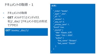ドキュメントの取得 - 1
•
•
(結果)
{
"_index": "books",
"_type": "_doc",
"_id": "1",
"_version": 1,
"_seq_no": 0,
"_primary_term": 1,
"found": true,
"_source": {
"title": "Elastic 入門",
"date": "Oct 1, 2020",
"author": {
"first_name": "Shotaro",
"last_name": "Suzuki"
}
}
}
GET books/_doc/1/
 