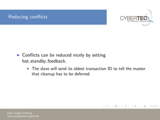 Reducing conﬂicts
Conﬂicts can be reduced nicely by setting
hot standby feedback.
The slave will send its oldest transaction ID to tell the master
that cleanup has to be deferred.
Hans-J¨urgen Sch¨onig
www.postgresql-support.de
 
