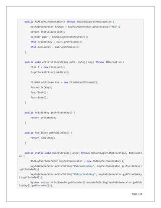 Page | 23
public RSAKeyPairGenerator() throws NoSuchAlgorithmException {
KeyPairGenerator keyGen = KeyPairGenerator.getInstance("RSA");
keyGen.initialize(1024);
KeyPair pair = keyGen.generateKeyPair();
this.privateKey = pair.getPrivate();
this.publicKey = pair.getPublic();
}
public void writeToFile(String path, byte[] key) throws IOException {
File f = new File(path);
f.getParentFile().mkdirs();
FileOutputStream fos = new FileOutputStream(f);
fos.write(key);
fos.flush();
fos.close();
}
public PrivateKey getPrivateKey() {
return privateKey;
}
public PublicKey getPublicKey() {
return publicKey;
}
public static void main(String[] args) throws NoSuchAlgorithmException, IOExcepti
on {
RSAKeyPairGenerator keyPairGenerator = new RSAKeyPairGenerator();
keyPairGenerator.writeToFile("RSA/publicKey", keyPairGenerator.getPublicKey()
.getEncoded());
keyPairGenerator.writeToFile("RSA/privateKey", keyPairGenerator.getPrivateKey
().getEncoded());
System.out.println(Base64.getEncoder().encodeToString(keyPairGenerator.getPub
licKey().getEncoded()));
 