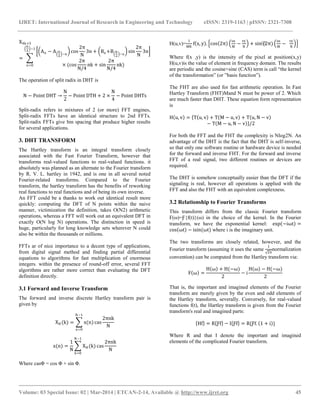 IJRET: International Journal of Research in Engineering and Technology eISSN: 2319-1163 | pISSN: 2321-7308
__________________________________________________________________________________________
Volume: 03 Special Issue: 02 | Mar-2014 | ETCAN-2-14, Available @ http://www.ijret.org 45
X4k+3
=
An − A N
4
−n
cos
2π
N
3n + Bn+B N
4
−n
sin
2π
N
3n
× (cos
2π
N/4
nk + sin
2π
N/4
nk)
N
4
−1
n=0
The operation of split radix in DHT is
N − Point DHT →
N
2
− Point DTH + 2 ×
N
4
− Point DHTs
Split-radix refers to mixtures of 2 (or more) FFT engines,
Split-radix FFTs have an identical structure to 2nd FFTs.
Split-radix FFTs give bin spacing that produce higher results
for several applications.
3. DHT TRANSFORM
The Hartley transform is an integral transform closely
associated with the Fast Fourier Transform, however that
transforms real-valued functions to real-valued functions. it
absolutely was planned as an alternate to the Fourier transform
by R. V. L. hartley in 1942, and is one in all several noted
Fourier-related transforms. Compared to the Fourier
transform, the hartley transform has the benefits of reworking
real functions to real functions and of being its own inverse.
An FFT could be a thanks to work out identical result more
quickly: computing the DFT of N points within the naive
manner, victimization the definition, takes O(N2) arithmetic
operations, whereas a FFT will work out an equivalent DFT in
exactly O(N log N) operations. The distinction in speed is
huge, particularly for long knowledge sets wherever N could
also be within the thousands or millions.
FFTs ar of nice importance to a decent type of applications,
from digital signal method and finding partial differential
equations to algorithms for fast multiplication of enormous
integers. within the presence of round-off error, several FFT
algorithms are rather more correct than evaluating the DFT
definition directly.
3.1 Forward and Inverse Transform
The forward and inverse discrete Hartley transform pair is
given by
XH (k) = x(n) cas
2πnk
N
N−1
n=0
x(n) =
1
N
XH (k) cas
2πnk
N
N−1
k=0
Where casΦ = cos Φ + sin Φ.
H(u,v)=
1
MN
f x, y . cos 2π
ux
M
−
vy
N
+ sin⁡(2π)
ux
M
−
vy
N
Where f(x ,y) is the intensity of the pixel at position(x,y)
H(u,v)is the value of element in frequency domain. The results
are periodic and the cosine+sine (CAS) term is call “the kernel
of the transformation” (or ”basis function”).
The FHT are also used for fast arithmetic operation. In Fast
Hartley Transform (FHT)Mand N must be power of 2. Which
are much faster than DHT. These equation form representation
is
H u, v = T u, v + T M − u, v + T u, N − v
− T M − u, N − v /2
For both the FFT and the FHT the complexity is Nlog2N. An
advantage of the DHT is the fact that the DHT is self-inverse,
so that only one software routine or hardware device is needed
for the forward and inverse FHT. For the forward and inverse
FFT of a real signal, two different routines or devices are
required.
The DHT is somehow conceptually easier than the DFT if the
signaling is real, however all operations is applied with the
FFT and also the FHT with an equivalent complexness.
3.2 Relationship to Fourier Transforms
This transform differs from the classic Fourier transform
F(ω)=Ƒ{f(t)}(ω) in the choice of the kernel. In the Fourier
transform, we have the exponential kernel: exp −iωt =
cos ωt − isin(ωt) where i is the imaginary unit.
The two transforms are closely related, however, and the
Fourier transform (assuming it uses the same
1
2π
normalization
convention) can be computed from the Hartley transform via:
F ω =
H ω + H(−ω)
2
− i
H ω − H(−ω)
2
That is, the important and imagined elements of the Fourier
transform are merely given by the even and odd elements of
the Hartley transform, severally. Conversely, for real-valued
functions f(t), the Hartley transform is given from the Fourier
transform's real and imagined parts:
Hf = R Ƒf − I Ƒf = R{Ƒf. 1 + i }
Where R and that I denote the important and imagined
elements of the complicated Fourier transform.
 