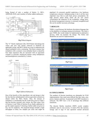 IJRET: International Journal of Research in Engineering and Technology eISSN: 2319-1163 | pISSN: 2321-7308
__________________________________________________________________________________________
Volume: 03 Special Issue: 02 | Mar-2014 | ETCAN-2-14, Available @ http://www.ijret.org 47
being formed of only a number of blocks: U, MUL,
ADD/SUB, XCH, and a number of further adders/subtracters.
Fig 3 Block diagram
The “U” blocks implement (20), XCH blocks interchange the
values and area unit merely enforced in hardware by
applicable wiring, and MUL blocks are wont to implement the
shared multipliers with a continuing. This block contains four
multipliers with a constant. every multiplier factor is shared by
four input sequences that are increased with an equivalent
constant in associate interleaved manner using multiplexers
and demultiplexers controlled by 2 clocks.
Fig 4 Addition/Subtraction
One of the benefits of this algorithmic rule and design is that
the fact that the multiplications with an equivalent constant are
shared within the MUL blocks. Thus, the amount of
multipliers is considerably but the worth forty given in Table I
that has become currently only sixteen. the final values Y(k)
of Section A and Y0(k) of Section B are finally additional to
get the output sequence Y (k)using a further adder not given in
Fig. one for simplicity. The projected design includes a high
throughput of thirty two samples per clock and might be
pipelined. it's extremely parallel employing a low hardware
complexness structure. multiprocessing is one in all the most
important ways that to scale back power consumption, the
high process speed being listed off for low power
victimization the reduction of the availability voltage price.
the desired management structure is extremely straightforward
this can be another necessary advantage.
7. RESULTS
VHDL is used because the hardware description language due
to the pliability to exchange among environments. The code is
pure VHDL that would simply be implemented on alternative
devices, while not dynamic the design. The Xilinx and
ModelSim are used for implementation.
Fig 5 Input
Fig 6 Output
8. CONCLUSIONS
The numbers of discrete transforms are obtainable for VLSI
implementation. they need some difficult like that value, area,
power, fastness and time. In projected work DHT transform is
enforced. The DHT have a lot of advantage than different
transforms.
The discrete Hartley transform (DHT) avoids complex
arithmetic and it's own inverse. It needs [*fr1] the memory
storage and N log2 N real operation instead advanced
 