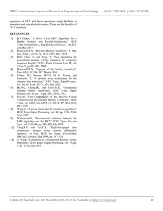 IJRET: International Journal of Research in Engineering and Technology eISSN: 2319-1163 | pISSN: 2321-7308
__________________________________________________________________________________________
Volume: 03 Special Issue: 02 | Mar-2014 | ETCAN-2-14, Available @ http://www.ijret.org 48
operations of DFT and fewer operations might facilitate in
truncation and miscalculation errors. These are the benefits of
DHT transform.
REFERENCES
[1] D.F.Chiper, “A Novel VLSI DHT Algorithm for a
Highly Modular and ParallelArchitecture,” IEEE
Trans.CircuitsSyst.II, Exp.Briefs,vol.60,no.5, pp.282-
286,May 2013.
[2] Bracewell.R.N, “Discrete Hartley transform,” J. Opt.
Soc. Amer., vol.73, pp. 1832–1835, Dec. 1983.
[3] Bi.G, Chen. Y, and Zeng. Y, “Fast algorithms for
generalized discrete Hartley transform of composite
sequence lengths,” IEEE. Trans. Circuits Syst. II, vol.
47,no. 9, pp.893-901, 2000.
[4] Bracewell.R.N. “Aspects of the hartley transform”.
Proc.IEEE, 82:381–387, March 1994.
[5] Chiper. D.F, Swamy. M.N.S, M. O. Ahmad, and
Stouraitis .T, “A systolic array architecture for the
discrete sine transform,” IEEE Trans. SignalProcess.,
vol. 50, no. 9, pp. 2347–2354, Sep. 2002.
[6] Hu.N.C, Chang.H.I, and Ersoy.O.K, “Generalized
discrete Hartley transforms,” IEEE Trans. Signal
Process.,vol. 40, no. 12, pp. 2931-2940, 1992.
[7] Malvar, "Fast Computation of the Discrete Cosine
Transform and the Discrete Hartley Transform", IEEE
Trans. on ASSP.,Vol.ASSP-35, N0.10, PP.1484-1485,
OCt, 1987.
[8] Wang.Z, “A prime factor fast W transform algorithm,”
IEEE Trans.Signal Processing, vol. 40, pp. 2361–2368,
Sept. 1992.
[9] Widrowetal.B, “Fundamental relations between the
LMS algorithm and the DFT,” IEEE Trans. Circuits
Syst., vol. CAS-34, pp. 814–820,July 1987.
[10] Yang.R.Y and Lee.C.Y, “High-throughput data
compressor designs using content addressable
memory,” in Proc. IEEE Int. Symp. CircuitsSyst.
(ISCAS), London, May 1994, pp. 147–150.
[11] Z. Wang, “Comments on „Generalized discrete Hartley
transform‟,”IEEE Trans. Signal Processing, vol. 43, pp.
1711–1712, July 1995.
 