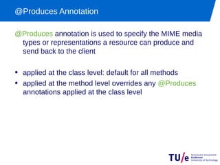 @Produces Annotation

@Produces annotation is used to specify the MIME media
 types or representations a resource can produce and
 send back to the client

• applied at the class level: default for all methods
• applied at the method level overrides any @Produces
  annotations applied at the class level
 