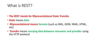 What is REST?
• The REST stands for REpresentational State Transfer.
• State means data
• REpresentational means formats (such as XML, JSON, YAML, HTML,
etc)
• Transfer means carrying data between consumer and provider using
the HTTP protocol
 