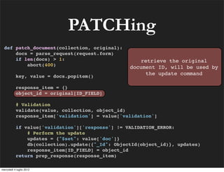 PATCHing
  def patch_document(collection, original):
      docs = parse_request(request.form)
      if len(docs) > 1:                              retrieve the original
          abort(400)
                                                  document ID, will be used by
           key, value = docs.popitem()
                                                       the update command

           response_item = {}
           object_id = original[ID_FIELD]

           # Validation
           validate(value, collection, object_id)
           response_item['validation'] = value['validation']

           if value['validation']['response'] != VALIDATION_ERROR:
               # Perform the update
               updates = {"$set": value['doc']}
               db(collection).update({"_Id": ObjectId(object_id)}, updates)
               response_item[ID_FIELD] = object_id
           return prep_response(response_item)

mercoledì 4 luglio 2012
 