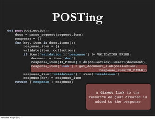 POSTing
       def post(collection):
           docs = parse_request(request.form)
           response = {}
           for key, item in docs.items():
               response_item = {}
               validate(item, collection)
               if item['validation']['response'] != VALIDATION_ERROR:
                   document = item['doc']
                   response_item[ID_FIELD] = db(collection).insert(document)
                   response_item['link'] = get_document_link(collection,
                                                     response_item[ID_FIELD])
               response_item['validation'] = item['validation']
               response[key] = response_item
           return {'response': response}


                                                  a direct link to the
                                               resource we just created is
                                                  added to the response



mercoledì 4 luglio 2012
 