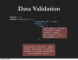 Data Validation
                     DOMAIN = {}
                     DOMAIN['contacts'] = {
                                              'secondary_id': 'name',
                                              'fields': {
                                                  'name': {
                                                      'data_type': 'string',
                                                      'required': True,
                                                      'unique': True,
                                                      'max_length': 120,
                                                      'min_length': 1
                                                  },



                                 validation rules for ‘name’
                                 field. data_type is mostly
                                 needed to process datetimes
                                     and currency values


mercoledì 4 luglio 2012
 