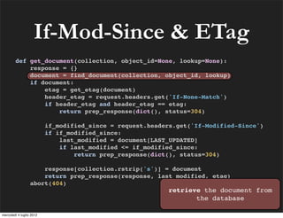 If-Mod-Since & ETag
        def get_document(collection, object_id=None, lookup=None):
            response = {}
            document = find_document(collection, object_id, lookup)
            if document:
                etag = get_etag(document)
                header_etag = request.headers.get('If-None-Match')
                if header_etag and header_etag == etag:
                    return prep_response(dict(), status=304)

                          if_modified_since = request.headers.get('If-Modified-Since')
                          if if_modified_since:
                              last_modified = document[LAST_UPDATED]
                              if last_modified <= if_modified_since:
                                  return prep_response(dict(), status=304)

                      response[collection.rstrip('s')] = document
                      return prep_response(response, last_modified, etag)
                  abort(404)
                                                           retrieve the document from
                                                                  the database

mercoledì 4 luglio 2012
 