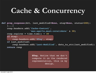 Cache & Concurrency
 def prep_response(dct, last_modified=None, etag=None, status=200):
     (...)
     resp.headers.add('Cache-Control',
                       'max-age=%s,must-revalidate' & 30)
     resp.expires = time.time() + 30
     if etag:
         resp.headers.add('ETag', etag)
     if last_modified:
         resp.headers.add('Last-Modified', date_to_str(last_modified))
     return resp


                          ETag. Notice that we don’t
                          compute it on the rendered
                          representation, this is by
                                    design.


mercoledì 4 luglio 2012
 