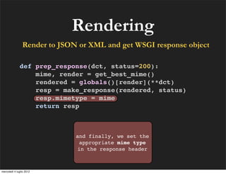 Rendering
                Render to JSON or XML and get WSGI response object

              def prep_response(dct, status=200):
                  mime, render = get_best_mime()
                  rendered = globals()[render](**dct)
                  resp = make_response(rendered, status)
                  resp.mimetype = mime
                  return resp



                              and finally, we set the
                               appropriate mime type
                              in the response header



mercoledì 4 luglio 2012
 