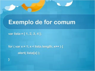 Exemplo de for comum
var lista = [ 1, 2, 3, 4 ];



for ( var x = 1; x < lista.length; x++ ) {

       alert( lista[x] );

}
 