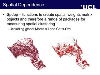 Spatial Dependence
• Spdep – functions to create spatial weights matrix
objects and therefore a range of packages for
measuring spatial clustering
– including global Moran’s I and Getis-Ord
 