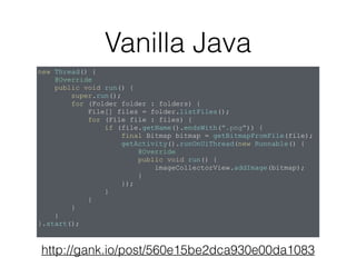 http://gank.io/post/560e15be2dca930e00da1083
new Thread() {
@Override
public void run() {
super.run();
for (Folder folder : folders) {
File[] files = folder.listFiles();
for (File file : files) {
if (file.getName().endsWith(".png")) {
final Bitmap bitmap = getBitmapFromFile(file);
getActivity().runOnUiThread(new Runnable() {
@Override
public void run() {
imageCollectorView.addImage(bitmap);
}
});
}
}
}
}
}.start();
Vanilla Java
 