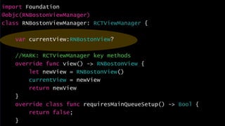 import Foundation
@objc(RNBostonViewManager)
class RNBostonViewManager: RCTViewManager {
var currentView:RNBostonView?
//MARK: RCTViewManager key methods
override func view() -> RNBostonView {
let newView = RNBostonView()
currentView = newView
return newView
}
override class func requiresMainQueueSetup() -> Bool {
return false;
}
 