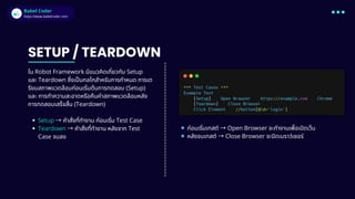 Babel Coder
Babel Coder
https://www.babelcoder.com
ใน Robot Framework มีแนวคิดเกี่ยวกับ Setup
และ Teardown ซึ่งเป็นกลไกสำหรับการกำหนด การเต
รียมสภาพแวดล้อมก่อนเริ่มต้นการทดสอบ (Setup)
และ การทำความสะอาดหรือคืนค่าสภาพแวดล้อมหลัง
การทดสอบเสร็จสิ้น (Teardown)
Setup → คำสั่งที่ทำงาน ก่อนเริ่ม Test Case
Teardown → คำสั่งที่ทำงาน หลังจาก Test
Case จบลง
SETUP / TEARDOWN
🔹ก่อนเริ่มเทสต์ → Open Browser จะทำงานเพื่อเปิดเว็บ
🔹หลังจบเทสต์ → Close Browser จะปิดเบราว์เซอร์
 