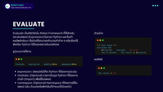 Babel Coder
Babel Coder
https://www.babelcoder.com
EVALUATE
Evaluate เป็นคีย์เวิร์ดใน Robot Framework ที่ใช้สำหรับ
ประเมินนิพจน์ (Expression) ในภาษา Python และคืนค่า
ผลลัพธ์กลับมา ซึ่งช่วยให้สามารถคำนวณค่าต่าง ๆ หรือเรียกใช้
ฟังก์ชัน Python ได้โดยตรงภายในเทสต์เคส
รูปแบบการใช้งาน
expression: นิพจน์หรือโค้ด Python ที่ต้องการประเมิน
modules: (Optional) รายการโมดูล Python ที่ต้องการ
นำเข้า (Import) เพื่อใช้ในนิพจน์
namespace: (Optional) Namespace ที่ต้องการใช้ใน
นิพจน์ (เช่น ตัวแปรหรือฟังก์ชันที่กำหนดไว้ล่วงหน้า)
ตัวอย่าง
ผลลัพธ์
 