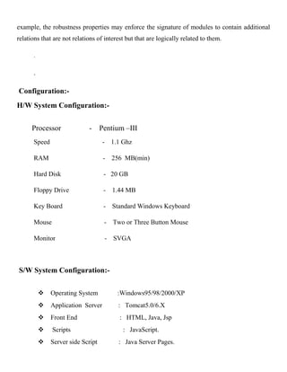 example, the robustness properties may enforce the signature of modules to contain additional
relations that are not relations of interest but that are logically related to them.
.
.
Configuration:-
H/W System Configuration:-
Processor - Pentium –III
Speed - 1.1 Ghz
RAM - 256 MB(min)
Hard Disk - 20 GB
Floppy Drive - 1.44 MB
Key Board - Standard Windows Keyboard
Mouse - Two or Three Button Mouse
Monitor - SVGA
S/W System Configuration:-
 Operating System :Windows95/98/2000/XP
 Application Server : Tomcat5.0/6.X
 Front End : HTML, Java, Jsp
 Scripts : JavaScript.
 Server side Script : Java Server Pages.
 