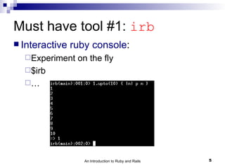Must have tool #1: irb
 Interactive   ruby console:
  Experiment    on the fly
  $irb
  …




                   An Introduction to Ruby and Rails   5
 