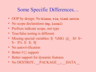 Some Specific Differences… OOP by design: No  bless ,  tie ,  tied ,  untie No scope declarations ( my ,  local ) Prefixes indicate scope, not type True/false testing is different Missing special variables: $|  %SIG  @_  $#  $= $~  $%  $:  $;  $[ No autovivification Better #{} support Better support for dynamic features No DESTROY, __PACKAGE__, __DATA__ 