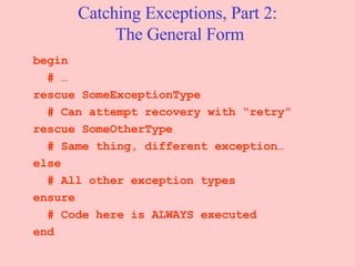 Catching Exceptions, Part 2:  The General Form begin # … rescue SomeExceptionType # Can attempt recovery with “retry” rescue SomeOtherType # Same thing, different exception… else # All other exception types ensure # Code here is ALWAYS executed end 