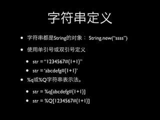 字符串定义
•   字符串都是String的对象： String.new(“ssss”)

•   使用单引号或双引号定义

    •   str = “1234567#{1+1}”
    •   str = ‘abcdefg#{1+1}’
•   %q或%Q字符串表示法。

    •   str = %q[abcdefg#{1+1}]
    •   str = %Q[1234567#{1+1}]
 
