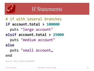 If Statements
# if with several branches
if account.total > 100000
  puts "large account"
elsif account.total > 25000
  puts "medium account"
else
  puts "small account„
end
Sources: http://pastie.org/785268



January 18, 2010                    Radek Mika - Unicorn College   22
 