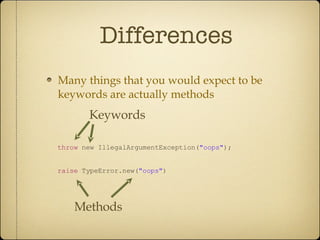 Differences Many things that you would expect to be keywords are actually methods throw  new IllegalArgumentException( &quot;oops&quot; ); raise  TypeError.new( &quot;oops&quot; ) Keywords Methods 