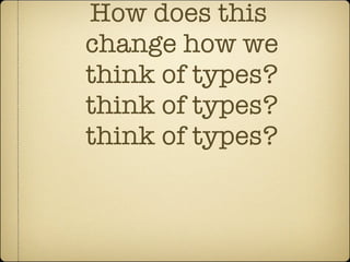 How does this  change how we think of types? think of types? think of types? 