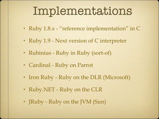 Implementations Ruby 1.8.x - “reference implementation” in C Ruby 1.9 - Next version of C interpreter Rubinius - Ruby in Ruby (sort-of) Cardinal - Ruby on Parrot Iron Ruby - Ruby on the DLR (Microsoft) Ruby.NET - Ruby on the CLR JRuby - Ruby on the JVM (Sun) 