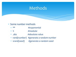 Methods


Some number methods
 **             #exponential
 %              #modular
 .abs           #absolute value
 rand(number)   #generate a random number
 srand(seed)     #generate a random seed
 
