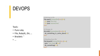 DEVOPS
Tools:
• Pure ruby
• File, RubyXL, Dir, …
• Brackets ``
• …
# Writing to file
File.open('/some/file') do |file|
file.puts 'first line'
file.puts 'second line'
end
# Change dir
Dir.chdir('/some/place') do |dir|
do_something_in_some_place(dir)
end
# Reading from file
File.foreach('/some/file') do |line|
puts "Line read: #{line}"
do_something(line)
end
 