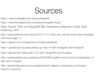 Sources
https://www.mongodb.com/nosql-explained
Rege, Gautam. Ruby and MongoDB Web Development Beginner’s Guide, Packt
Publishing, 2012
http://www.sarahmei.com/blog/2013/11/11/why-you-should-never-use-mongodb/
comment-page-1/
https://www.mongodb.com/compare/mongodb-mysql
https://github.com/meskyanichi/mongoid-paperclip
https://gorails.com/guides/setting-up-rails-4-with-mongodb-and-mongoid
https://gorails.com/blog/rails-4-0-with-mongodb-and-mongoid
http://stackoverflow.com/questions/26182890/perform-atomic-block-transactions-in-
rails-with-mongoid
http://blog.2ndquadrant.com/postgresql-anti-patterns-unnecessary-jsonhstore-
dynamic-columns/
 